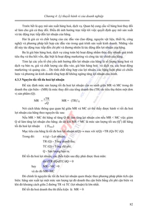 Chương 4: Lý thuyết hành vi của doanh nghiệp

Trước hết là quy mô sản xuất hàng hoá, dịch vụ. Quan hệ cung cầu về hàng hoá thay đổi
sẽ làm cho giá cả thay đổi. Điều đó ảnh hưởng trực tiếp tới việc quyết định quy mô sản xuất
và tác động trực tiếp đến lợi nhuận của hãng.
Hai là giá cả và chất lượng của các đầu vào (lao động, nguyên vật liệu, thiết bị, công
nghệ) và phương pháp kết hợp các đầu vào trong quá trình sản xuất kinh doanh. Những vấn
đề này tác động trực tiếp đến chi phí và đương nhiên là tác động đến lợi nhuận của hãng.
Ba là giá bán hàng hoá, dịch vụ cùng toàn bộ hoạt động nhằm thúc đẩy nhanh quá trình
tiêu thụ và thu hồi vốn, đặc biệt là hoạt động marketing và công tác tài chính của hãng.
Tóm lại các yếu tố chủ yếu ảnh hưởng đến lợi nhuận của hãng là số lượng hàng hoá và
dịch vụ bán ra, giá và chất lượng các đầu vào, giá bán hàng hoá và dịch vụ, các hoạt động
marketing và quảng cáo… Do tính chất tổng hợp của lợi nhuận, các hãng luôn phải có chiến
lược và phương án kinh doanh tổng hợp để không ngừng tăng lợi nhuận của mình.
4.3.3 Nguyên tắc tối đa hoá lợi nhuận

Để xác định mức sản lượng tối đa hoá lợi nhuận cần so sánh giữa MR và MC trong đó
doanh thu cận biên - (MR) là mức thay đổi của tổng doanh thu (TR) do tiêu thụ thêm một đơn
vị sản phẩm (Q).
MR =

TR
Q

MR = (TR)’Q

Nói cách khác thông qua quan hệ giữa MR và MC có thể thấy được hành vi tối đa hoá
lợi nhuận của hãng theo nguyên tắc sau:
Nếu MR > MC thì hãng sẽ tăng Q để làm tăng lợi nhuận còn nếu MR < MC việc giảm
Q sẽ làm tăng lợi nhuận cho hãng; do đó khi MR = MC là mức sản lượng tối ưu (Q*) để hãng
tối đa hoá lợi nhuận
( Πmax)
Mục tiêu của hãng là tối đa hoá lợi nhuận π(Q)→ max với π(Q) =TR (Q)-TC (Q)
Trong đó:

π (q) - Lợi nhuận;
TR (Q) - Tổng doanh thu;
TC (Q) - Tổng chi phí;
Q - Sản lượng bán ra.

Để tối đa hoá lợi nhuận, các điều kiện sau đây phải được thoả mãn:
dπ/dTR/dQ-dTC/dQ = 0
hay

MR - MC =0

và do đó MR=MC
Đó chính là nguyên tắc tối đa hoá lợi nhuận quen thuộc theo phương pháp phân tích cận
biên: hãng sản xuất tại một mức sản lượng tại đó doanh thu cận biên bằng chi phí cận biên và
khi đó khoảng cách giữa 2 đường TR và TC (lợi nhuận) là lớn nhất.
Để tối đa hoá doanh thu thì điều kiện là MR = 0

82

 