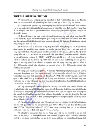Chương 4: Lý thuyết hành vi của doanh nghiệp

TÓM TẮT NỘI DUNG CHƯƠNG
(1) Sản xuất là việc sử dụng các loại hàng hoá và dịch vụ khác nhau, gọi là các đầu vào
hoặc các yếu tố sản xuất, để tạo ra hàng hoá dịch vụ mới, gọi là đầu ra (hay sản phẩm).
(2) Hãng( doanh nghiệp) hay doanh nghiệp được hiểu là tổ chức kinh tế thuê mua các
yếu tố sản xuất, sản xuất ra các hàng hoá, dịch vụ để bán nhằm mục đích sinh lời. Trong thực
tế, các hãng có hình thức và quy mô khác nhau nhưng được giả định có mục tiêu chung là tối
đa hoá lợi nhuận.
(3) Trong lý thuyết sản xuất và chi phí người ta sử dụng hai khái niệm: ngắn hạn (SR)
và dài hạn (LR). Ngắn hạn là khoảng thời gian trong đó có ít nhất một đầu vào cố định. Dài
hạn được định nghĩa là khoảng thời gian trong đó hãng có thể thay đổi tất cả các đầu vào sử
dụng trong quá trình sản xuất.
(4) Hàm sản xuất là mối quan hệ kỹ thuật biểu hiện lượng hàng hoá tối đa có thể thu
được từ các tập hợp khác nhau của các yếu tố đầu vào (lao động, vốn…) với một trình độ
công nghệ nhất định. Dạng tổng quát của hàm sản xuất là : Q=f(x1,x2…xn) trong đó : Q là sản
lượng (đầu ra), x1,x2…xn là các yếu tố sản xuất (đầu vào). Hàm Cobb-Douglas với 2 đầu vào
tư bản và lao động có dạng: Q= f(K,L) = a.Kα.Lβ; tổng các hệ số α và β có thể cho chúng ta
biết hiệu suất của quy mô. Nếu α + β =1 thì hàm sản xuất có hiệu suất không đổi của quy mô.
Nghĩa là nếu tăng gấp đôi các đầu vào sử dụng thì mức sản lượng cũng tăng gấp đôi. Nếu α +
β <1 thì hàm sản xuất có hiệu suất giảm của quy mô, nếu α + β >1 thì hàm sản xuất có hiệu
suất tăng của quy mô.
(5)Trong ngắn hạn tổng sản phẩm (TP) ký hiệu - Q là lượng sản phẩm được sản xuất ra
trong một đơn vị thời gian. Sản phẩm bình quân (AP) là sản phẩm trên một đơn vị thời gian.
Chẳng hạn năng suất bình quân của lao động là APL =Q/L. Đối với tư bản, sản phẩm bình
quân là APK = Q/K.Các tỷ số này được gọi là năng suất bình quân của lao động và năng suất
bình quân của tư bản. Năng suất cận biên phản ánh số sản phẩm tăng thêm khi hãng tăng thêm
1 đơn vị đầu vào biến đổi đó.
(6) Quy luật năng suất cận biên giảm dần cho rằng: Sản phẩm hiện vật cận biên của bất
cứ yếu tố sản xuất nào sẽ bắt đầu giảm xuống tại một điểm nào đó khi mà càng có nhiều yếu
tố đó được sử dụng trong quá trình sản xuất đã có(với điều kiện giữ nguyên mức sử dụng các
đầu vào cố định khác) hay nói cách khác mỗi một đơn vị đầu vào biến đổi tăng thêm được sử
dụng trong quá trình sản xuất sẽ đem lại lượng sản phẩm bổ xung (sản phẩm cận biên) ít hơn
đơn vị đầu vào trước đó.
(7) Các chi phí ngắn hạn bao gồm Tổng chi phí - chi phí cố định- chi phí biến đổi và các
chi phí bình quân như chi phí cố định bình quân AFC = FC/Q. Chi phí biến đổi bình quân
AVC =VC/Q. Chi phí bình quân ATC =TC/Q hoặc có thể tính bằng tổng của chi phí biến đổi
bình quân và chi phí cố định bình quân ATC= AFC+AVC.
(8) Chi phí về tài nguyên (hay chi phí bằng hiện vật), chi phí kinh tế và chi phí tính
toán, chi phí cơ hội… là những khái niệm khác nhau và giúp phân biệt 2 khái niệm lợi nhuận
kinh tế và lợi nhuận tính toán hay còn gọi là lợi nhuận kế toán. Lợi nhuận kinh tế được định

83

 