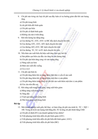 Chương 4: Lý thuyết hành vi của doanh nghiệp

8. Chi phí nào trong các loại chi phí sau đây luân có xu hướng giảm dần khi sản lượng
tăng.
a) Chi phí trung bình
b) chi phí biến đổi bình quân
c) Chi phí cạn biên
d) Chi phí cố định bình quân
e) Không câu nào ở trên đúng
9. Khi tiền lương lao động tăng
a) Các đường TC, ATC, AVC và MC đều dịch chuyển lên trên
b) Các đường ATC, AVC, AFC dịch chuyển lên trên
c) Các đường AFC,AVC, MC dịch chuyển lên trên
d) Các đường TC, VC và FC dịch chuyển lên trên.
10. Nếu hàm sản xuất biểu thị hiệu suất tăng theo quy mô thì.
a) Sản phẩm cạn biên của đầu vào tăng thì sản lượng tăng
b) Chi phí cận biên tăng cùng với sản lượng tăng
c) Năng suất cao hơn
d) Hàm sản xuất dốc xuống
e) Cả a và d
11. Chi phí cận biên là:
a) Chi phí tăng thêm khi sử dụng thêm một đơn vị yếu tố sản xuất
b) Chi phí tăng thêm khi sử dụng thêm một đơn vị sản phẩm
c) Chi phí tăng thêm trong tổng chi phí khi sản xuất thêm một đơn vị sản phẩm
d) Các câu trên đều sai
12. Khi năng suất trung bình giảm, năng suất biên giảm
a) Bằng năng suất trung bình
b) Tăng dần
c) Vượt quá năng suất trung bình
d) Nhỏ hơn năng suất trung bình
Bài tập

13. Một doanh nghiệp xuất giầy thể thao có hàm tổng chi phí của mình là : TC = 3Q2 +
100. Trong đó Q là sản lượng tính bằng đôi; TC là tổng chi phí thính bằng USD.
a) Chi phí cố định (FC) của doanh nghiệp là bao nhiêu?
b) Viết phương trình biểu diễn chi phí bình quân (ATC)
c) Viết phương trình biểu diễn chi phí biến đổi bình quân ( AVC)
d) Viết phương trình biểu diễn chi phí biên (MC)
85

 