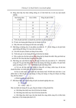 Chương 4: Lý thuyết hành vi của doanh nghiệp

14. Bảng dưới đây bao hàm những thông tin về tình hình thu và chi của một doanh
nghiệp.
Sản lượng (đơn
vị/tuần)

Giá ( USD)

Tổng chi phí (USD)

1

25

10

2

23

23

3

20

38

4

18

55

5

15

75

6

12,5

98

a) Tính chi phí cận biên và doanh thu cân biên của doanh nghiệp
b) Ở mức sản lượng (gần đúng) nào lợi nhuận là tối đa
c) Hãy tính mức sản lượng tại mỗi mức sản lượng
15. Một hãng có đường cầu về sản phẩm của mình là: P = 40-Q. Hãng có chi phí bình
quân không đổi bằng 10 ở mọi mức sản lượng.
a) Cho biết chi phí cố định của hãng là bao nhiêu
b) Tính mức giá và sản lượng để hãng tôi đa hoá lợi nhuận
c) Độ co giãn của cầu theo giá tại điểm hãng đạt lợi nhuận lớn nhất. Hãy giải thích tại
sao khi đó vẫn chưa đạt được doanh thu lớn nhất.
16. Một hãng sản xuất thiết bị điện tư đối mặt với hàm cầu của mình là: P = 100-0,01Q
trong đó P là giá tính bằng USD, Q là sản lượng tính bằng sản phẩm. Chi phí bình
quân của hãng là ATC = 50 + 30000/Q chi phí tính bằng USD.
a) Với các dữ liệu trên hãy chứng tỏ rằng đối với hãng: chiến lược tối đa hoá
doanh thu khác với chiến lược tối đa hoá lợi nhuận.
b) Giả sử nhà nước quyết định thu một khoản thuế 10USD trên một đơn vị sản
phẩm bán ra. Khi đó giá cả, sản lượng và tổng sản lượng và tổng lợi nhuạn của hãng
thay đổi bao nhiêu?
c) Minh hoạ kết quả trên đồ thị.
17. Biết được hàm cầu và hàm tổng chi phí của doanh nghiệp như sau:
P = 12 - 0,4Q
TC = 0,6Q2 + 4Q + 5
Hãy xác định sản lượng tối ưu, giá, tổng lợi nhuận và tổng doanh thu
a) Khi hãng theo đuổi mục tiêu tối đa hoá lợi nhuận
b) Khi hãng theo đuổi mục tiêu tối đa hoá doanh thu
c) Khi hãng theo đuổi mục tiêu đạt doanh thu càng nhiều càng tốt có điều kiện
ràng buộc về lợi nhuận phải đạt là 10.
86

 