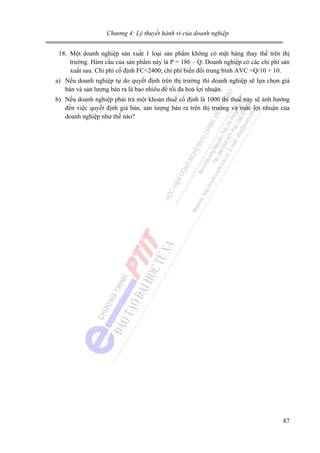 Chương 4: Lý thuyết hành vi của doanh nghiệp

18. Một doanh nghiệp sản xuất 1 loại sản phẩm không có mặt hàng thay thế trên thị
trường. Hàm cầu của sản phầm này là P = 186 – Q. Doanh nghiệp có các chi phí sản
xuất sau: Chi phí cố định FC=2400; chi phí biến đổi trung bình AVC =Q/10 + 10.
a) Nếu doanh nghiệp tự do quyết định trên thị trường thì doanh nghiệp sẽ lựa chọn giá
bán và sản lượng bán ra là bao nhiêu để tối đa hoá lợi nhuận.
b) Nếu doanh nghiệp phải trả một khoản thuế cố định là 1000 thì thuế này sẽ ảnh hưởng
đến việc quyết định giá bán, sản lượng bán ra trên thị trường và mức lợi nhuận của
doanh nghiệp như thế nào?

87

 