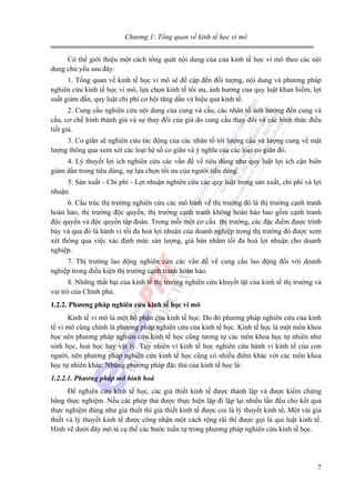 Chương 1: Tổng quan về kinh tế học vi mô
Có thể giới thiệu một cách tổng quát nội dung của của kinh tế học vi mô theo các nội
dung chủ yếu sau đây:
1. Tổng quan về kinh tế học vi mô sẽ đề cập đến đối tượng, nội dung và phương pháp
nghiên cứu kinh tế học vi mô, lựa chọn kinh tế tối ưu, ảnh hưởng của quy luật khan hiếm, lợi
suất giảm dần, quy luật chi phí cơ hội tăng dần và hiệu quả kinh tế.
2. Cung cầu nghiên cứu nội dung của cung và cầu, các nhân tố ảnh hưởng đến cung và
cầu, cơ chế hình thành giá và sự thay đổi của giá do cung cầu thay đổi và các hình thức điều
tiết giá.
3. Co giãn sẽ nghiên cứu tác động của các nhân tố tới lượng cầu và lượng cung về mặt
lượng thông qua xem xét các loại hệ số co giãn và ý nghĩa của các loại co giãn đó.
4. Lý thuyết lợi ích nghiên cứu các vấn đề về tiêu dùng như quy luật lợi ích cận biên
giảm dần trong tiêu dùng, sự lựa chọn tối ưu của người tiêu dùng.
5. Sản xuất - Chi phí - Lợi nhuận nghiên cứu các quy luật trong sản xuất, chi phí và lợi
nhuận.
6. Cấu trúc thị trường nghiên cứu các mô hình về thị trường đó là thị trường cạnh tranh
hoàn hảo, thị trường độc quyền, thị trường cạnh tranh không hoàn hảo bao gồm cạnh tranh
độc quyền và độc quyền tập đoàn. Trong mỗi một cơ cấu thị trường, các đặc điểm được trình
bày và qua đó là hành vi tối đa hoá lợi nhuận của doanh nghiệp trong thị trường đó được xem
xét thông qua việc xác định mức sản lượng, giá bán nhằm tối đa hoá lợi nhuận cho doanh
nghiệp.
7. Thị trường lao động nghiên cứu các vấn đề về cung cầu lao động đối với doanh
nghiệp trong điều kiện thị trường cạnh tranh hoàn hảo.
8. Những thất bại của kinh tế thị trường nghiên cứu khuyết tật của kinh tế thị trường và
vai trò của Chính phủ.
1.2.2. Phương pháp nghiên cứu kinh tế học vi mô
Kinh tế vi mô là một bộ phận của kinh tế học. Do đó phương pháp nghiên cứu của kinh
tế vi mô cũng chính là phương pháp nghiên cứu của kinh tế học. Kinh tế học là một môn khoa
học nên phương pháp nghiên cứu kinh tế học cũng tương tự các môn khoa học tự nhiên như
sinh học, hoá học hay vật lý. Tuy nhiên vì kinh tế học nghiên cứu hành vi kinh tế của con
người, nên phương pháp nghiên cứu kinh tế học cũng có nhiều điểm khác với các môn khoa
học tự nhiên khác. Những phương pháp đặc thù của kinh tế học là:
1.2.2.1. Phương pháp mô hình hoá
Để nghiên cứu kinh tế học, các giả thiết kinh tế được thành lập và được kiểm chứng
bằng thực nghiệm. Nếu các phép thử được thực hiện lặp đi lặp lại nhiều lần đều cho kết quả
thực nghiệm đúng như giả thiết thì giả thiết kinh tế được coi là lý thuyết kinh tế. Một vài giả
thiết và lý thuyết kinh tế được công nhận một cách rộng rãi thì được gọi là qui luật kinh tế.
Hình vẽ dưới đây mô tả cụ thể các bước tuần tự trong phương pháp nghiên cứu kinh tế học.

7

 