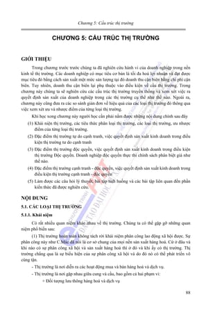 Chương 5: Cấu trúc thị trường

CHƯƠNG 5: CẤU TRÚC THỊ TRƯỜNG
GIỚI THIỆU
Trong chương trước trước chúng ta đã nghiên cứu hành vi của doanh nghiệp trong nền
kinh tế thị trường. Các doanh nghiệp có mục tiêu cơ bản là tối đa hoá lợi nhuận và đạt được
mục tiêu đó bằng cách sản xuất một mức sản lượng tại đó doanh thu cận biên bằng chi phí cận
biên. Tuy nhiên, doanh thu cận biên lại phụ thuộc vào điều kiện về cầu thị trường. Trong
chương này chúng ta sẽ nghiên cứu các cấu trúc thị trường truyền thống và xem xét việc ra
quyết định sản xuất của doanh nghiệp trong các thị trường cụ thể như thế nào. Ngoài ra,
chương này cũng đưa ra các so sánh giản đơn về hiệu quả của các loại thị trường đó thông qua
việc xem xét ưu và nhược điểm của từng loại thị trường.
Khi học xong chương này người học cần phải nắm được những nội dung chính sau đây
(1) Khái niện thị trường, các tiêu thức phân loại thị trường, các loại thị trường, ưu nhược
điểm của từng loại thị trường.
(2) Đặc điểm thị trường tự do cạnh tranh, việc quyết định sản xuất kinh doanh trong điều
kiện thị trường tư do cạnh tranh
(3) Đặc điểm thị trường độc quyền, việc quyết định sản xuất kinh doanh trong điều kiện
thị trường Độc quyền. Doanh nghiệp độc quyền thực thi chính sách phân biệt giá như
thế nào.
(4) Đặc điểm thị trường cạnh tranh - độc quyền, việc quyết định sản xuất kinh doanh trong
điều kiện thị trường cạnh tranh - độc quyền
(5) Làm được các câu hỏi lý thuyết, bài tập tình huống và các bài tập liên quan đến phần
kiến thức đã được nghiên cứu.

NỘI DUNG
5.1. CÁC LOẠI THỊ TRƯỜNG
5.1.1. Khái niệm

Có rất nhiều quan niệm khác nhau về thị trường. Chúng ta có thể gặp gỡ những quan
niệm phổ biến sau:
(1) Thị trường hoàn toàn không tách rời khái niệm phân công lao động xã hội được. Sự
phân công này như C.Mác đã nói là cơ sở chung của mọi nền sản xuất hàng hoá. Cứ ở đâu và
khi nào có sự phân công xã hội và sản xuất hàng hoá thì ở đó và khi ấy có thị trường. Thị
trường chẳng qua là sự biểu hiện của sự phân công xã hội và do đó nó có thể phát triển vô
cùng tận.
- Thị trường là nơi diễn ra các hoạt động mua và bán hàng hoá và dịch vụ.
- Thị trường là nơi gặp nhau giữa cung và cầu, bao gồm cả hai phạm vi:
+ Đối tượng lưu thông hàng hoá và dịch vụ
88

 