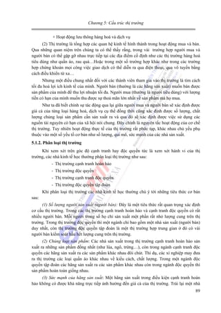 Chương 5: Cấu trúc thị trường

+ Hoạt động lưu thông hàng hoá và dịch vụ
(2) Thị trường là tổng hợp các quan hệ kinh tế hình thành trong hoạt động mua và bán.
Qua những quan niệm trên chúng ta có thể thấy rằng, trong vài trường hợp người mua và
người bán có thể gặp gỡ nhau trực tiếp tại các địa điểm cố định như các thị trường hàng hoá
tiêu dùng như quần áo, rau quả…Hoặc trong một số trường hợp khác như trong các trường
hợp chứng khoán mọi công việc giao dịch có thể diễn ra qua điện thoại, qua vô tuyến bằng
cách điều khiển từ xa…
Nhưng một điều chung nhất đối với các thành viên tham gia vào thị trường là tìm cách
tối đa hoá lợi ích kinh tế của mình. Người bán (thường là các hãng sản xuất) muốn bán được
sản phẩm của mình để thu lợi nhuận tối đa. Người mua (thường là người tiêu dùng) với lượng
tiền có hạn của mình muốn thu được sự thoả mãn lớn nhất về sản phẩm mà họ mua.
Như ta đã biết chính sự tác động qua lại giữa người mua và người bán sẽ xác định được
giá cả của từng loại hàng hoá, dịch vụ cụ thể đồng thời cũng xác định được số lượng, chất
lượng chủng loại sản phẩm cần sản xuất ra và qua đó sẽ xác định được việc sử dụng các
nguồn tài nguyên có hạn của xã hội nói chung. Đây chính là nguyên tắc hoạt động của cơ chế
thị trường. Tuy nhiên hoạt động thực tế của thị trường rất phức tạp, khác nhau chủ yếu phụ
thuộc vào một số yếu tố cơ bản như số lượng, qui mô, sức mạnh của các nhà sản xuất.
5.1.2. Phân loại thị trường

Khi xem xét trên góc độ cạnh tranh hay độc quyền tức là xem xét hành vi của thị
trường, các nhà kinh tế học thường phân loại thị trường như sau:
- Thị trường cạnh tranh hoàn hảo
- Thị trường độc quyền
- Thị trường cạnh tranh độc quyền
- Thị trường độc quyền tập đoàn

Khi phân loại thị trường các nhà kinh tế học thường chú ý tới những tiêu thức cơ bản
sau:
(1) Số lượng người sản xuất (người bán): Đây là một tiêu thức rất quan trọng xác định
cơ cấu thị trường. Trong các thị trường cạnh tranh hoàn hảo và cạnh tranh độc quyền có rất
nhiều người bán. Mỗi người trong số họ chỉ sản xuất một phần rất nhỏ lượng cung trên thị
trường. Trong thị trường độc quyền thì một ngành chỉ bao gồm một nhà sản xuất (người bán)
duy nhất, còn thị trường độc quyền tập đoàn là một thị trường hợp trung gian ở đó có vài
người bán kiểm soát hầu hết lượng cung trên thị trường.
(2) Chủng loại sản phẩm: Các nhà sản xuất trong thị trường cạnh tranh hoàn hảo sản
xuất ra những sản phẩm đồng nhất (như lúa, ngô, trứng…), còn trong ngành cạnh tranh độc
quyền các hãng sản xuất ra các sản phẩm khác nhau đôi chút. Thí dụ, các xí nghiệp may đưa
ra thị trường các loại quần áo khác nhau về kiểu cách, chất lượng. Trong một ngành độc
quyền tập đoàn các hãng sản xuất ra các sản phẩm khác nhau còn trong ngành độc quyền thì
sản phẩm hoàn toàn giống nhau.
(3) Sức mạnh của hãng sản xuất: Một hãng sản xuất trong điều kiện cạnh tranh hoàn
hảo không có được khả năng trực tiếp ảnh hưởng đến giá cả của thị trường. Trái lại một nhà

89

 