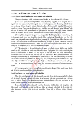 Chương 5: Cấu trúc thị trường
5.2. THỊ TRƯỜNG CẠNH TRANH HOÀN HẢO
5.2.1. Những đặc điểm của thị trường cạnh tranh hoàn hảo

Một thị trường được coi là cạnh tranh hoàn hảo khi nó thoả mãn các điều kiện sau:
(1) Có vô số người mua và người bán: Trong thị trường này phải có vô số người mua và
người bán. Sản lượng của họ là tương đối nhỏ so với lượng cung trên thị trường. Chính vì vậy
mà họ không thể tác động tới giá của thị trường được. Nói một cách khác họ không có sức
mạnh thị trường. Tham gia vào thị trường này các hãng sản xuất là người “chấp nhận giá” sẵn
có trên thị trường. Mỗi hãng đều có thể bán toàn bộ sản lượng của mình ở mức giá”chấp
nhận” đó. Hay nói một cách khác, đường cầu đối với hãng là một đường nằm ngang.
(2) Sản phẩm đồng nhất và người tiêu dùng có đầy đủ thông tin về sản phẩm: Trong thị
trường cạnh tranh hoàn hảo sản phẩm của các hãng phải giống nhau để đảm bảo cho việc
người mua không cần quan tâm đến việc họ sẽ mua của ai. Thí dụ các sản phẩm như gạo, ngô,
trứng… đều giống nhau và mỗi người bán đều phải theo giá thị trường không thể định giá
riêng cho sản phẩm của mình được. Đồng thời trong thị trường cạnh tranh hoàn hảo mọi
thông tin về sản phẩm, giá cả đều được người mua biết rõ.
(3) Việc xâm nhập và rút khỏi thị trường là tự do: Lợi nhuận kinh tế là động lực, sức hút
mạnh mẽ đối với những ai muốn gia nhập thị trường. Trong điều kiện cạnh tranh hoàn hảo
không có trở ngại đáng kể dối với việc này. Thí dụ, để sản xuất ra lúa ngô, trứng, lượng đầu tư
bỏ ra rất ít so với việc mở các nhà máy sản xuất ô tô, luyện kim…Khi càng nhiều nhà sản xuất
tham gia vào thị trường, lợi nhuận kinh tế sẽ giảm xuống và tiến dần đến số không và các nhà
sản xuất lại có xu hướng rút khỏi thị trường này. Đối với thị trường cạnh tranh hoàn hảo việc
xâm nhập và rút khỏi thị trường là tự do, phụ thuộc vào khả năng của mỗi một doanh nghiệp.
(4) Các doanh nghiệp cạnh tranh dùng mọi hình thức cạnh tranh để thắng trong cạnh
tranh.
(5) Lượng thông tin trên thị trường hoàn hảo, thông tin về người bán, người mua, về giá
cả, số lượng, chất lượng để biểu lộ trên thị trường.
5.2.2. Sản lượng của hãng cạnh tranh hoàn hảo

Mục đích ngắn hạn của một nhà sản xuất là xác định được sản lượng mang lại lợi nhuận
tối đa. Quyết định sản xuất của một hãng là sự lựa chọn mức sản lượng ngắn hạn (với nhà
máy và thiết bị sẵn có). Như ta đã biết mọi hãng sản xuất đều tìm kiếm mức sản lượng tại đó
doanh thu cận biên bằng chi phí cận biên (MR=MC).
Doanh thu cận biên là sự thay đổi của tổng doanh thu khi bán thêm một sản phẩm. Một
hãng cạnh tranh hoàn hảo có thể bán hết sản phẩm tại mức giá hiện hành do đó có thể thấy
rằng doanh thu cận biên chính là giá bán sản phẩm. Có thể thấy rõ điều này ở bảng 5.2 dưới
đây:

91

 