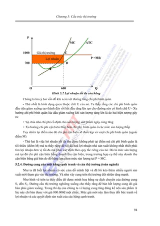 Chương 5: Cấu trúc thị trường

P
MC
1000

Giá thị trường

C

Lợi nhuận
Lợi nhuận
700

ATC

P =MR
D

O

600

Q

Hình 5.2 Lợi nhuận tối đa của hãng

Chúng ta lưu ý hai vấn đề khi xem xét đường tổng chi phí bình quân.
- Thứ nhất là hình dạng quen thuộc chữ U của nó. Ta thấy rằng các chi phí bình quân
đầu tiên giảm xuống tạo thành đáy rồi bắt đầu tăng lên tạo cho đường này có hình chữ U - Xu
hướng chi phí bình quân lúc đầu giảm xuống khi sản lượng tăng lên là do hai hiện tượng gây
ra:
+ Sự chia nhỏ chi phí cố định cho sản lượng sản phẩm ngày càng tăng
+ Xu hướng chi phí cận biên thấp hơn chi phí bình quân ở các mức sản lượng thấp
Tuy nhiên tại điểm nào đó chi phí cận biên sẽ đuổi kịp và vượt chi phí bình quân (ngoài
điểm M)
- Thứ hai là việc lợi nhuận tối đa thu được không phải tại điểm mà chi phí bình quân là
tối thiểu (điểm M) mà ta thấy rằng để tối đa hoá lợi nhuận nhà sản xuất không nhất thiết phải
tìm lợi nhuận đơn vị tối đa mà phải xác định theo quy tắc riêng của nó. Đó là mức sản lượng
mà tại đó chi phí cận biên bằng doanh thu cận biên, trong trường hợp cụ thể này doanh thu
cận biên bằng giá bán do dó hãng lựa chọn mức sản lượng tại P = MC.
5.2.4. Đường cung của một hãng cạnh tranh và của thị trường (toàn ngành)

Như ta đã biết lợi nhuận có sức cám dỗ mãnh liệt và đã lôi kéo thêm nhiều người sản
xuất mới tham gia vào thị trường. Và như vậy cung trên thị trường đột nhiên tăng mạnh.
Như hình vẽ trên ta thấy điều đó được minh hoạ bằng sự dịch chuyển của đường cung
S1 đến S2. Đường cầu thị trường nghiêng xuống cho thấy rằng để bán hết lượng cung đó giá
bán phải giảm xuống. Trong thí dụ của chúng ta vì lượng cung tăng đáng kể nên sản phẩm A
lúc này chỉ bán được với giá 800.000đ một chiếc. Mức giá mới này làm thay đổi bức tranh về
lợi nhuận và các quyết định sản xuất của các hãng cạnh tranh.

94

 