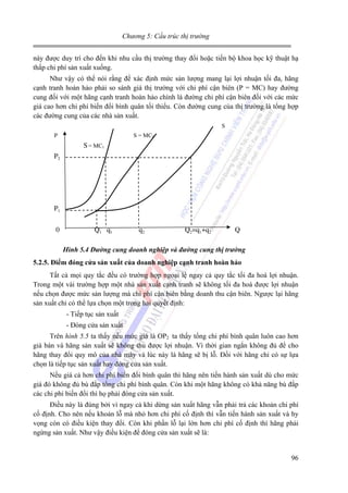 Chương 5: Cấu trúc thị trường

này được duy trì cho đến khi nhu cầu thị trường thay đổi hoặc tiến bộ khoa học kỹ thuật hạ
thấp chi phí sản xuất xuống.
Như vậy có thể nói rằng để xác định mức sản lượng mang lại lợi nhuận tối đa, hãng
cạnh tranh hoàn hảo phải so sánh giá thị trường với chi phí cận biên (P = MC) hay đường
cung đối với một hãng cạnh tranh hoàn hảo chính là đường chi phí cận biên đối với các mức
giá cao hơn chi phí biến đổi bình quân tối thiểu. Còn đường cung của thị trường là tổng hợp
các đường cung của các nhà sản xuất.
S
P

S = MC2

S = MC1
P2

P1
0

Q1 q1

q2

Q2=q1+q2

Q

Hình 5.4 Đường cung doanh nghiệp và đường cung thị trường
5.2.5. Điểm đóng cửa sản xuất của doanh nghiệp cạnh tranh hoàn hảo

Tất cả mọi quy tắc đều có trường hợp ngoại lệ ngay cả quy tắc tối đa hoá lợi nhuận.
Trong một vài trường hợp một nhà sản xuất cạnh tranh sẽ không tối đa hoá được lợi nhuận
nếu chọn được mức sản lượng mà chi phí cận biên bằng doanh thu cận biên. Ngược lại hãng
sản xuất chỉ có thể lựa chọn một trong hai quyết định:
- Tiếp tục sản xuất
- Đóng cửa sản xuất
Trên hình 5.5 ta thấy nếu mức giá là OP2 ta thấy tổng chi phí bình quân luôn cao hơn
giá bán và hãng sản xuất sẽ không thu được lợi nhuận. Vì thời gian ngắn không đủ để cho
hãng thay đổi quy mô của nhà máy và lúc này là hãng sẽ bị lỗ. Đối với hãng chỉ có sự lựa
chọn là tiếp tục sản xuất hay đóng cửa sản xuất.
Nếu giá cả hơn chi phí biến đổi bình quân thì hãng nên tiến hành sản xuất dù cho mức
giá đó không đủ bù đắp tổng chi phí bình quân. Còn khi một hãng không có khả năng bù đắp
các chi phí biến đổi thì họ phải đóng cửa sản xuất.
Điều này là đúng bởi vì ngay cả khi dừng sản xuất hãng vẫn phải trả các khoản chi phí
cố định. Cho nên nếu khoản lỗ mà nhỏ hơn chi phí cố định thì vẫn tiến hành sản xuất và hy
vọng còn có điều kiện thay đổi. Còn khi phần lỗ lại lớn hơn chi phí cố định thì hãng phải
ngừng sản xuất. Như vậy điều kiện để đóng cửa sản xuất sẽ là:

96

 
