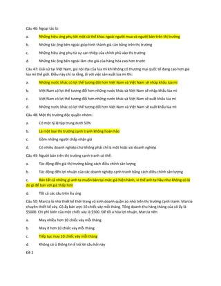 Câu 46: Ngoại tác là:
a. Những hiệu ứng phụ tới một cá thể khác ngoài người mua và người bán trên thị trường
b. Những tác ộng bên ngoài giúp hình thành giá cân bằng trên thị trường
c. Những hiệu ứng phụ từ sự can thiệp của chính phủ vào thị trường
d. Những tác ộng bên ngoài làm cho giá của hàng hóa cao hơn trước
Câu 47: Giải sử tại Việt Nam, giá nội địa của lúa mì khi không có thương mại quốc tế đang cao hơn giá
lúa mì thế giới. Điều này chỉ ra rằng, ối với việc sản xuất lúa mì thì:
a. Những nước khác có lợi thế tương đối hơn Việt Nam và Việt Nam sẽ nhập khẩu lúa mì
b. Việt Nam có lợi thế tương đối hơn những nước khác và Việt Nam sẽ nhập khẩu lúa mì
c. Việt Nam có lợi thế tương đối hơn những nước khác và Việt Nam sẽ xuất khẩu lúa mì
d. Những nước khác có lợi thế tương đối hơn Việt Nam và Việt Nam sẽ xuất khẩu lúa mì
Câu 48: Một thị trường độc quyền nhóm:
a. Có một tỷ lệ tập trung dưới 50%
b. Là một loại thị trường cạnh tranh không hoàn hảo
c. Gồm những người chấp nhận giá
d. Có nhiều doanh nghiệp chứ không phải chỉ là một hoặc vài doanh nghiệp
Câu 49: Người bán trên thị trường cạnh tranh có thể:
a. Tác động đến giá thị trường bằng cách điều chỉnh sản lượng
b. Tác động đến lợi nhuận của các doanh nghiệp cạnh tranh bằng cách điều chỉnh sản lượng
c. Bán tất cả những gì anh ta muốn bán tại mức giá hiện hành, vì thế anh ta hầu như không có lý
do gì để bán với giá thấp hơn
d. Tất cả các câu trên ều úng
Câu 50: Marcia là nhà thiết kế thời trang và kinh doanh quần áo nhỏ trên thị trường cạnh tranh. Marcia
chuyên thiết kế váy. Cô ấy bán ược 10 chiếc váy mỗi tháng. Tổng doanh thu hàng tháng của cô ấy là
$5000. Chi phí biên của một chiếc váy là $500. Để tối a hóa lợi nhuận, Marcia nên:
a. May nhiều hơn 10 chiếc váy mỗi tháng
b. May ít hơn 10 chiếc váy mỗi tháng
c. Tiếp tục may 10 chiếc váy mỗi tháng
d. Không có ủ thông tin ể trả lời câu hỏi này
Đề 2
 