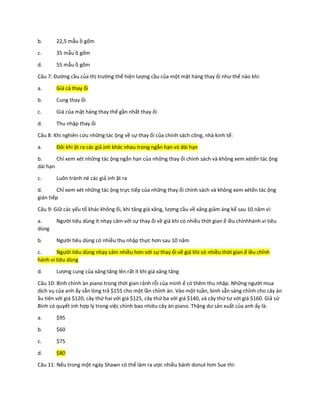 b. 22,5 mẫu ồ gốm
c. 35 mẫu ồ gốm
d. 55 mẫu ồ gốm
Câu 7: Đường cầu của thị trường thể hiện lượng cầu của một mặt hàng thay ổi như thế nào khi:
a. Giá cả thay ổi
b. Cung thay ổi
c. Giá của mặt hàng thay thế gần nhất thay ổi
d. Thu nhập thay ổi
Câu 8: Khi nghiên cứu những tác ộng về sự thay ổi của chính sách công, nhà kinh tế:
a. Đôi khi ặt ra các giả ịnh khác nhau trong ngắn hạn và dài hạn
b. Chỉ xem xét những tác ộng ngắn hạn của những thay ổi chính sách và không xem xétến tác ộng
dài hạn
c. Luôn tránh né các giả ịnh ặt ra
d. Chỉ xem xét những tác ộng trực tiếp của những thay ổi chính sách và không xem xétến tác ộng
gián tiếp
Câu 9: Giữ các yếu tố khác không ổi, khi tăng giá xăng, lượng cầu về xăng giảm áng kể sau 10 năm vì:
a. Người tiêu dùng ít nhạy cảm với sự thay ổi về giá khi có nhiều thời gian ể iều chỉnhhành vi tiêu
dùng
b. Người tiêu dùng có nhiều thu nhập thực hơn sau 10 năm
c. Người tiêu dùng nhạy cảm nhiều hơn với sự thay ổi về giá khi có nhiều thời gian ể iều chỉnh
hành vi tiêu dùng
d. Lượng cung của xăng tăng lên rất ít khi giá xăng tăng
Câu 10: Bình chỉnh àn piano trong thời gian rảnh rỗi của mình ể có thêm thu nhập. Những người mua
dịch vụ của anh ấy sẵn lòng trả $155 cho một lần chỉnh àn. Vào một tuần, bình sẵn sàng chỉnh cho cây àn
ầu tiên với giá $120, cây thứ hai với giá $125, cây thứ ba với giá $140, và cây thứ tư với giá $160. Giả sử
Bình có quyết ịnh hợp lý trong việc chỉnh bao nhiêu cây àn piano. Thặng dư sản xuất của anh ấy là:
a. $95
b. $60
c. $75
d. $80
Câu 11: Nếu trong một ngày Shawn có thể làm ra ược nhiều bánh donut hơn Sue thì:
 