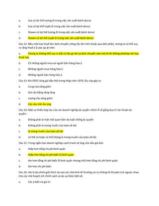 a. Sue có lợi thế tương ối trong việc sản xuất bánh donut
b. Sue có lợi thế tuyệt ối trong việc sản xuất bánh donut
c. Shawn có lợi thế tương ối trong việc sản xuất bánh donut
d. Shawn có lợi thế tuyệt ối trong việc sản xuất bánh donut
Câu 12: Nếu một loại thuế làm dịch chuyển ường cầu lên trên (hoặc qua bên phải), chúng ta có thể suy
ra rằng thuế ó ã ược áp ặt trên:
a. Chúng ta không thể suy ra bất cứ iều gì với sự dịch chuyển ược mô tả thì không phùhợp với loại
thuế này
b. Cả những người mua và người bán hàng hóa ó
c. Những người mua hàng hóa ó
d. Những người bán hàng hóa ó
Câu 13: Khi OPEC tăng giá dầu thô trong thập niên 1970, iều này gây ra:
a. Cung của xăng giảm
b. Giá cân bằng xăng tăng
c. Lượng cầu xăng giảm
d. Các câu trên ều úng
Câu 14: Một sự thiếu hợp tác của các doanh nghiệp ộc quyền nhóm ể cố gắng duy trì lợi nhuận ộc
quyền:
a. không phải là một mối quan tâm do luật chống ộc quyền
b. không phải là mong muốn của toàn xã hội
c. là mong muốn của toàn xã hội
d. có thể có hoặc có thể không là mong muốn của toàn xã hội
Câu 15: Trong ngắn hạn doanh nghiệp cạnh tranh sẽ óng cửa nếu giá bán
a. thấp hơn tổng chi phí bình quân
b. thấp hơn tổng chi phí biến ổi bình quân
c. lớn hơn tổng chi phí biến ổi bình quân nhưng nhỏ hơn tổng chi phí bình quân
d. lớn hơn chi phí biên
Câu 16: Hai lý do chính giải thích tại sao các nhà kinh tế thường ưa ra những lời khuyên trái ngược nhau
cho các nhà hoạch ịnh chính sách và do sự khác biệt về:
a. Các ý kiến và giá trị
 