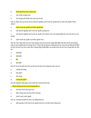 b. Đánh giá khoa học và giáo dục
c. Các ý kiến và giáo dục
d. Các công ty tối thiểu hóa toàn bộ chi phí
Câu 17: Điều nào sau ây là chỉ có ở doanh nghiệp cạnh tranh ộc quyền khi so sánh với quyền nhóm
nhóm?
a. Cạnh tranh ộc quyền có nhiều người bán
b. Các doanh nghiệp cạnh tranh ộc quyền quảng cáo
c. Các doanh nghiệp cạnh tranh ộc quyền sản xuất ở mức sản lượng thấp hơn nhu cầu tối ưu của
xã hội
d. Cạnh tranh ộc quyền có nhiều người mua
Câu 18: Tom nghỉ việc làm cho một công ty ược với mức thu nhập $65.000 một năm ể mở văn phòng
luật sư hành nghề luật của riêng mình. Trong năm ầu doanh, tổng doanh thu của anh ấy bằng $150.000.
Chi phí sổ sách của Tom suốt năm ó tổng cộng là $85.000. Lợi nhuận kinh tế của Tom trong năm ầu tiên
là?
a. $20.000
b. $85.000
c. $0
d. $65.000
Câu 19: Sự di chuyển lên trên và về tay trái dọc theo ường cầu ược xem là:
a. Lượng cầu tăng
b. Cầu giảm
c. Cầu tăng
d. Lượng cầu giảm
Câu 20: nguyên nhân gây ra lạm phát lớn hay kéo dài là do:
a. Tăng trưởng quá mức về số lượng tiền tệ
b. Chi tiêu chính phủ quá mức
c. Mức năng suất cao hơn bình thường
d. Cạnh tranh nước ngoài
Câu 21: trong lý thuyết trò chơi, cân bằng Nash là:
a. kết quả xảy ra khi tất cả các người chơi ều có chiến lược thống soái
 