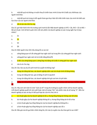 b. một kết quả mà không ai muốn thay ổi chiến lược mình ã chọn khi ã biết các chiếnlược của
người chơi khác
c. một kết quả mà trong ó mỗi người tham gia thực hiện tốt nhất chiến lược của mình khi biết ược
lựa chọn của các người chơi khác
d. tất cả các câu trên ều úng
Câu 22: giá hiện hành trên thị trường cạnh tranh là $8. Một doanh nghiệp có ATC = $6, AVC = $5 và MC =
$8.Lợi nhuận kinh tế bình quân trên mỗi sản phẩm mà doanh nghiệp có ược trong ngắn hạn là bao
nhiêu?
a. $1
b. $2
c. $3
d. $0
Câu 23: Một người chọn iểm tiêu dùng tối ưu tại nơi
a. ường bàng quan sẽ cắt ường giới hạn ngân sách tại trung iểm của ường giới hạn ngân sách
b. ường giới hạn ngân sách sẽ có ộ dốc bằng MUx/PX
c. ộ dốc của ường bàng quan ( ường ẳng ích) bằng với ộ dốc ở ường giới hạn ngân sách
d. câu b và c ều úng
Câu 24: Câu nào sau ây về cạnh tranh ộc quyền là không úng?
a. trong cân bằng dài hạn, các doanh nghiệp kiếm ược lợi nhuận kinh tế bằng không
b. trong cân bằng dài hạn, giá cả bằng chi phí trung bình
c. trong cân bằng dài hạn, các doanh nghiệp tính giá cao hơn chi phí biên
d. trong cân bằng dài hạn, các doanh nghiệp sản xuất một sản lượng vượt quá quy môhiệu quả của
họ
Câu 25: Hãy xem xét một trò chơi “Jack và Jill” trong thị trường ộc quyền nhóm với hai doanh nghiệp,
mỗi doanh nghiệp quyết ịnh sản xuất hoặc một số lượng “lớn” sản phẩm mặc dù số lượng “ít”. Nếu hai
doanh nghiệp ạt ược và duy trì kết quả hợp tác của trò chơi, khi ó:
a. lợi nhuận gộp của hai doanh nghiệp là tối a, nhưng tổng thặng dư không ược tối ahóa
b. lợi nhuận gộp của hai doanh nghiệp không tối a, nhưng tổng thặng dư là tối a hóa
c. cả lợi nhuận gộp hay tổng thặng dư của hai doanh nghiệp ều không tối a
d. cả lợi nhuận gộp hay tổng thặng dư của hai doanh nghiệp ược tối a
Câu 26: Nếu giá của khí ga thiên nhiên tăng lên, khi nào ộ co giãn của cầu theo giá là cao nhất?
 
