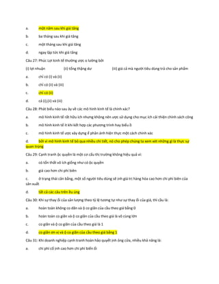 a. một năm sau khi giá tăng
b. ba tháng sau khi giá tăng
c. một tháng sau khi giá tăng
d. ngay lập tức khi giá tăng
Câu 27: Phúc Lợi kinh tế thường ược o lường bởi
(i) lợi nhuận (ii) tổng thặng dư (iii) giá cả mà người tiêu dùng trả cho sản phẩm
a. chỉ có (i) và (ii)
b. chỉ có (ii) và (iii)
c. chỉ có (ii)
d. cả (i),(ii) và (iii)
Câu 28: Phát biểu nào sau ây về các mô hình kinh tế là chính xác?
a. mô hình kinh tế rất hữu ích nhưng không nên ược sử dụng cho mục ích cải thiện chính sách công
b. mô hình kinh tế ít khi kết hợp các phương trình hay biểu ồ
c. mô hình kinh tế ược xây dựng ể phản ánh hiện thực một cách chính xác
d. bởi vì mô hình kinh tế bỏ qua nhiều chi tiết, nó cho phép chúng ta xem xét những gì là thực sự
quan trọng
Câu 29: Cạnh tranh ộc quyền là một cơ cấu thị trường không hiệu quả vì:
a. có tổn thất vô ích giống như có ộc quyền
b. giá cao hơn chi phí biên
c. ở trạng thái cân bằng, một số người tiêu dùng sẽ ịnh giá trị hàng hóa cao hơn chi phí biên của
sản xuất
d. tất cả các câu trên ều úng
Câu 30: Khi sự thay ổi của sản lượng theo tỷ lệ tương tự như sự thay ổi của giá, thì cầu là:
a. hoàn toàn không co dãn và ộ co giãn của cầu theo giá bằng 0
b. hoàn toàn co giãn và ộ co giãn của cầu theo giá là vô cùng lớn
c. co giãn và ộ co giãn của cầu theo giá là 1
d. co giãn ơn vị và ộ co giãn của cầu theo giá bằng 1
Câu 31: Khi doanh nghiệp cạnh tranh hoàn hảo quyết ịnh óng cửa, nhiều khả năng là:
a. chi phí cố ịnh cao hơn chi phí biến ổi
 