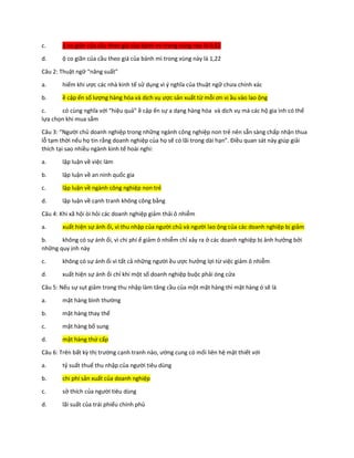 c. ộ co giãn của cầu theo giá của bánh mì trong vùng này là 0,82
d. ộ co giãn của cầu theo giá của bánh mì trong vùng này là 1,22
Câu 2: Thuật ngữ “năng suất”
a. hiếm khi ược các nhà kinh tế sử dụng vì ý nghĩa của thuật ngữ chưa chính xác
b. ề cập ến số lượng hàng hóa và dịch vụ ược sản xuất từ mỗi ơn vị ầu vào lao ộng
c. có cùng nghĩa với “hiệu quả” ề cập ến sự a dạng hàng hóa và dịch vụ mà các hộ gia ình có thể
lựa chọn khi mua sắm
Câu 3: “Người chủ doanh nghiệp trong những ngành công nghiệp non trẻ nên sẵn sàng chấp nhận thua
lỗ tạm thời nếu họ tin rằng doanh nghiệp của họ sẽ có lãi trong dài hạn”. Điều quan sát này giúp giải
thích tại sao nhiều ngành kinh tế hoài nghi:
a. lập luận về việc làm
b. lập luận về an ninh quốc gia
c. lập luận về ngành công nghiệp non trẻ
d. lập luận về cạnh tranh không công bằng
Câu 4: Khi xã hội òi hỏi các doanh nghiệp giảm thải ô nhiễm
a. xuất hiện sự ánh ổi, vì thu nhập của người chủ và người lao ộng của các doanh nghiệp bị giảm
b. không có sự ánh ổi, vì chi phí ể giảm ô nhiễm chỉ xảy ra ở các doanh nghiệp bị ảnh hưởng bởi
những quy ịnh này
c. không có sự ánh ổi vì tất cả những người ều ược hưởng lợi từ việc giảm ô nhiễm
d. xuất hiện sự ánh ổi chỉ khi một số doanh nghiệp buộc phải óng cửa
Câu 5: Nếu sự sụt giảm trong thu nhập làm tăng cầu của một mặt hàng thì mặt hàng ó sẽ là
a. mặt hàng bình thường
b. mặt hàng thay thế
c. mặt hàng bổ sung
d. mặt hàng thứ cấp
Câu 6: Trên bất kỳ thị trường cạnh tranh nào, ường cung có mối liên hệ mật thiết với
a. tỷ suất thuế thu nhập của người tiêu dùng
b. chi phí sản xuất của doanh nghiệp
c. sở thích của người tiêu dùng
d. lãi suất của trái phiếu chính phủ
 