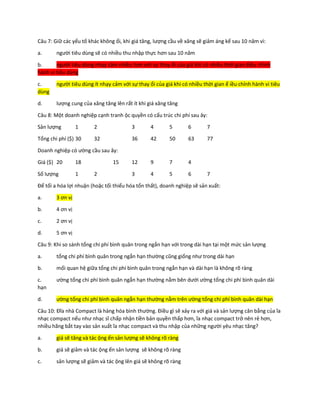 Câu 7: Giữ các yếu tố khác không ổi, khi giá tăng, lượng cầu về xăng sẽ giảm áng kể sau 10 năm vì:
a. người tiêu dùng sẽ có nhiều thu nhập thực hơn sau 10 năm
b. người tiêu dùng nhạy cảm nhiều hơn với sự thay ổi của giá khi có nhiều thời gian ểiều chỉnh
hành vi tiêu dùng
c. người tiêu dùng ít nhạy cảm với sự thay ổi của giá khi có nhiều thời gian ể iều chỉnh hành vi tiêu
dùng
d. lượng cung của xăng tăng lên rất ít khi giá xăng tăng
Câu 8: Một doanh nghiệp cạnh tranh ộc quyền có cấu trúc chi phí sau ây:
Sản lượng 1 2 3 4 5 6 7
Tổng chi phí ($) 30 32 36 42 50 63 77
Doanh nghiệp có ường cầu sau ây:
Giá ($) 20 18 15 12 9 7 4
Số lượng 1 2 3 4 5 6 7
Để tối a hóa lợi nhuận (hoặc tối thiểu hóa tổn thất), doanh nghiệp sẽ sản xuất:
a. 3 ơn vị
b. 4 ơn vị
c. 2 ơn vị
d. 5 ơn vị
Câu 9: Khi so sánh tổng chi phí bình quân trong ngắn hạn với trong dài hạn tại một mức sản lượng
a. tổng chi phí bình quân trong ngắn hạn thường cũng giống như trong dài hạn
b. mối quan hệ giữa tổng chi phí bình quân trong ngắn hạn và dài hạn là không rõ ràng
c. ường tổng chi phí bình quân ngắn hạn thường nằm bên dưới ường tổng chi phí bình quân dài
hạn
d. ường tổng chi phí bình quân ngắn hạn thường nằm trên ường tổng chi phí bình quân dài hạn
Câu 10: Đĩa nhà Compact là hàng hóa bình thường. Điều gì sẽ xảy ra với giá và sản lượng cân bằng của ĩa
nhạc compact nếu như nhạc sĩ chấp nhận tiền bản quyền thấp hơn, ĩa nhạc compact trở nên rẻ hơn,
nhiều hãng bắt tay vào sản xuất ĩa nhạc compact và thu nhập của những người yêu nhạc tăng?
a. giá sẽ tăng và tác ộng ến sản lượng sẽ không rõ ràng
b. giá sẽ giảm và tác ộng ến sản lượng sẽ không rõ ràng
c. sản lượng sẽ giảm và tác ộng lên giá sẽ không rõ ràng
 