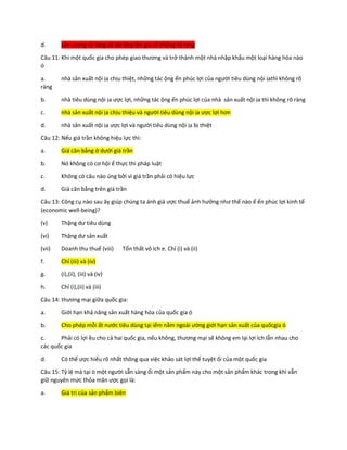 d. sản lượng sẽ tăng và tác ộng lên giá sẽ không rõ ràng
Câu 11: Khi một quốc gia cho phép giao thương và trở thành một nhà nhập khẩu một loại hàng hóa nào
ó
a. nhà sản xuất nội ịa chịu thiệt, những tác ộng ến phúc lợi của người tiêu dùng nội ịathì không rõ
ràng
b. nhà tiêu dùng nội ịa ược lợi, những tác ộng ến phúc lợi của nhà sản xuất nội ịa thì không rõ ràng
c. nhà sản xuất nội ịa chịu thiệu và người tiêu dùng nội ịa ược lợi hơn
d. nhà sản xuất nội ịa ược lợi và người tiêu dùng nội ịa bị thiệt
Câu 12: Nếu giá trần không hiệu lực thì:
a. Giá cân bằng ở dưới giá trần
b. Nó không có cơ hội ể thực thi pháp luật
c. Không có câu nào úng bởi vì giá trần phải có hiệu lực
d. Giá cân bằng trên giá trần
Câu 13: Công cụ nào sau ây giúp chúng ta ánh giá ược thuế ảnh hưởng như thế nào ể ến phúc lợi kinh tế
(economic well-being)?
(v) Thặng dư tiêu dùng
(vi) Thặng dư sản xuất
(vii) Doanh thu thuế (viii) Tổn thất vô ích e. Chỉ (i) và (ii)
f. Chỉ (iii) và (iv)
g. (i),(ii), (iii) và (iv)
h. Chỉ (i),(ii) và (iii)
Câu 14: thương mại giữa quốc gia:
a. Giới hạn khả năng sản xuất hàng hóa của quốc gia ó
b. Cho phép mỗi ất nước tiêu dùng tại iểm nằm ngoài ường giới hạn sản xuất của quốcgia ó
c. Phải có lợi ều cho cả hai quốc gia, nếu không, thương mại sẽ không em lại lợi ích lẫn nhau cho
các quốc gia
d. Có thể ược hiểu rõ nhất thông qua việc khảo sát lợi thế tuyệt ối của một quốc gia
Câu 15: Tỷ lệ mà tại ó một người sẵn sàng ổi một sản phẩm này cho một sản phẩm khác trong khi vẫn
giữ nguyên mức thỏa mãn ược gọi là:
a. Giá trị của sản phẩm biên
 