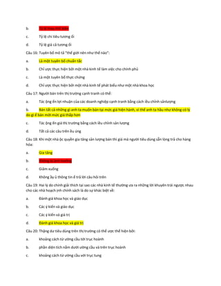 b. Tỷ lệ thay thế biên
c. Tỷ lệ chi tiêu tương ối
d. Tỷ lệ giá cả tương ối
Câu 16: Tuyên bố mô tả “thế giới nên như thế nào”:
a. Là một tuyên bố chuẩn tắc
b. Chỉ ược thực hiện bởi một nhà kinh tế làm việc cho chính phủ
c. Là một tuyên bố thực chứng
d. Chỉ ược thực hiện bởi một nhà kinh tế phát biểu như một nhà khoa học
Câu 17: Người bán trên thị trường cạnh tranh có thể:
a. Tác ộng ến lợi nhuận của các doanh nghiệp cạnh tranh bằng cách iều chỉnh sảnlượng
b. Bán tất cả những gì anh ta muốn bán tại mức giá hiện hành, vì thế anh ta hầu như không có lý
do gì ể bán mới mức giá thấp hơn
c. Tác ộng ến giá thị trường bằng cách iều chỉnh sản lượng
d. Tất cả các câu trên ều úng
Câu 18: Khi một nhà ộc quyền gia tăng sản lượng bán thì giá mà người tiêu dùng sẵn lòng trả cho hàng
hóa:
a. Gia tăng
b. Không bị ảnh hưởng
c. Giảm xuống
d. Không ầy ủ thông tin ể trả lời câu hỏi trên
Câu 19: Hai lý do chính giải thích tại sao các nhà kinh tế thường ưa ra những lời khuyên trái ngược nhau
cho các nhà hoạch ịnh chính sách là do sự khác biệt về:
a. Đánh giá khoa học và giáo dục
b. Các ý kiến và giáo dục
c. Các ý kiến và giá trị
d. Đánh giá khoa học và giá trị
Câu 20: Thặng dư tiêu dùng trên thị trường có thể ược thể hiện bởi:
a. khoảng cách từ ường cầu tới trục hoành
b. phần diện tích nằm dưới ường cầu và trên trục hoành
c. khoảng cách từ ường cầu với trục tung
 