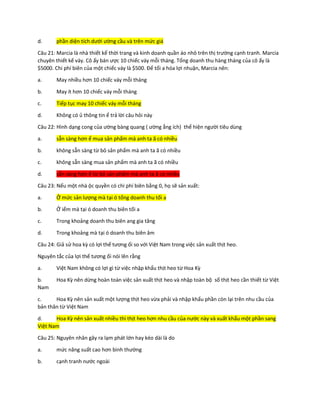 d. phần diện tích dưới ường cầu và trên mức giá
Câu 21: Marcia là nhà thiết kế thời trang và kinh doanh quần áo nhỏ trên thị trường cạnh tranh. Marcia
chuyên thiết kế váy. Cô ấy bán ược 10 chiếc váy mỗi tháng. Tổng doanh thu hàng tháng của cô ấy là
$5000. Chi phí biên của một chiếc váy là $500. Để tối a hóa lợi nhuận, Marcia nên:
a. May nhiều hơn 10 chiếc váy mỗi tháng
b. May ít hơn 10 chiếc váy mỗi tháng
c. Tiếp tục may 10 chiếc váy mỗi tháng
d. Không có ủ thông tin ể trả lời câu hỏi này
Câu 22: Hình dạng cong của ường bàng quang ( ường ẳng ích) thể hiện người tiêu dùng
a. sẵn sàng hơn ể mua sản phẩm mà anh ta ã có nhiều
b. không sẵn sàng từ bỏ sản phẩm mà anh ta ã có nhiều
c. không sẵn sàng mua sản phẩm mà anh ta ã có nhiều
d. sẵn sàng hơn ể từ bỏ sản phẩm mà anh ta ã có nhiều
Câu 23: Nếu một nhà ộc quyền có chi phí biên bằng 0, họ sẽ sản xuất:
a. Ở mức sản lượng mà tại ó tổng doanh thu tối a
b. Ở iểm mà tại ó doanh thu biên tối a
c. Trong khoảng doanh thu biên ang gia tăng
d. Trong khoảng mà tại ó doanh thu biên âm
Câu 24: Giả sử hoa kỳ có lợi thế tương ối so với Việt Nam trong việc sản xuất thịt heo.
Nguyên tắc của lợi thế tương ối nói lên rằng
a. Việt Nam không có lợi gì từ việc nhập khẩu thịt heo từ Hoa Kỳ
b. Hoa Kỳ nên dừng hoàn toàn việc sản xuất thịt heo và nhập toàn bộ số thịt heo cần thiết từ Việt
Nam
c. Hoa Kỳ nên sản xuất một lượng thịt heo vừa phải và nhập khẩu phần còn lại trên nhu cầu của
bản thân từ Việt Nam
d. Hoa Kỳ nên sản xuất nhiều thì thịt heo hơn nhu cầu của nước này và xuất khẩu một phần sang
Việt Nam
Câu 25: Nguyên nhân gây ra lạm phát lớn hay kéo dài là do
a. mức năng suất cao hơn bình thường
b. cạnh tranh nước ngoài
 
