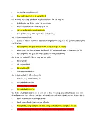 c. chi phí của chính phủ qua mức
d. tăng trưởng quá mức về số lượng tiền tệ
Câu 26: Trong thị trường, giá cả dịch chuyển dần về phía iểm cân bằng do:
a. Khả năng tác ộng lên thị trường của người mua
b. Sự gia tăng cạnh tranh của những người bán
c. Hành ộng của người mua và người bán
d. Luật lệ nhà nước áp ặt lên người tham gia thị trường
Câu 27: Thặng dư tiêu dùng:
a. Là tổng số mà một người mua trả cho một hàng hóa trừ i tổng giá trị mà người muasẵn lòng trả
cho hàng hóa ó
b. Đo lường lợi ích mà người mua nhận ược từ việc tham gia thị trường
c. Được ại diện trên ồ thị cung cầu, là phần diện tích nằm dưới ường giá và phía trên ường cầu
d. Đo lường lợi ích mà người bán nhận ược từ việc tham gia thị trường
Câu 28: các thứ phải từ bỏ ể làm ra hàng hóa ược gọi là:
a. Các chi phí ẩn
b. Các chi phí sổ sách
c. Các chi phí cơ hội
d. Giữa giá cả và lượng cầy
Câu 29: Đường cầu biểu diễn mối quan hệ
a. Giữa thu nhập giá cả và lượng cầu
b. Giữa giá cả và thu nhập
c. Giữa thu nhập và lượng cầu
d. Giữa giá cả và lượng cầu
Câu 30: Giả sử ường cầu cà chua của cá nhân bạn có dạng dốc xuống. Cũng giả sử lượng cà chua cuối
cùng của bạn mua trong tuần này, bạn ã trả tại mức giá chính xác bằng mức giá bạn sẵn lòng trả. Sau ó,
a. Bạn ã mua nhiều cà chua trong tuần này
b. Bạn ã mua nhiều cà chua hơn trong tuần này
c. Thặng dư tiêu dùng của bạn ối với tất cả lượng cà chua bạn mua trong tuần này là 0.
d. Thặng dư tiêu dùng của bạn ối với lượng cà chua cuối cùng bạn ã mua trong là 0.
 