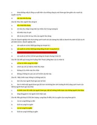 c. thừa không mấy lo lắng sự xuất hiện của những công ty mới tham gia làm giảm sức mạnh ộc
quyền của họ
d. các câu trên ều úng
Câu 42: Mục tiêu người tiêu dùng là
a. tối a hóa hữu dụng
b. chi tiêu thu nhập trong hiện tại nhiều hơn trong tương lai
c. tối thiểu hóa chi phí
d. tất cả các ý trên là mục tiêu của người tiêu dùng
Câu 43: Doanh nghiệp trên thị trường cạnh tranh với sản lượng thứ 100 có doanh thu biên là $10 và chi
phí biên là $11. Doanh nghiệp nên
a. sản xuất ơn vị thứ 100 ể gia tăng lợi nhuận là 1
b. sản xuất ơn vị thứ 100 ể gia tăng tổng chi phí trung bình $1
c. một mức sản lượng ể tối a hóa lợi nhuận là nhỏ hơn 100
d. sản xuất ơn vị thứ 110 làm gia tăng lợi nhuận nhưng ít hơn $1
Câu 44: Các kết quả trong tình huống Tiến Thoái Lưỡng Nan của tù nhân là
a. cả hai tù nhân cùng thú nhận
b. chính xác chỉ có một tù nhân thú nhận
c. không có tù nhân nào thú nhận
d. không ủ thông tin ược ưa ra ể trả lời câu hỏi này
Câu 45: Một chiến lược thống trị (thống soái) là:
a. làm cho mọi người tham gia ược lợi hơn
b. làm ít nhất một người tham gia tốt hơn mà không làm ảnh hưởng ến khả năng cạnh tranh của
bất kỳ người tham gia nào khác
c. là chiến lược tốt nhất của người tham gia, bất kể những chiến lược của những người chơi khác
d. tăng tổng giá trị mà người chơi nhận ược
Câu 46: Nếu giá thay ổi 25% làm lượng cung thay ổi 40%, thì ộ co giãn của cung theo giá là
a. 1,6 và cung không co dãn
b. 0,63 và cung là co giãn
c. 1,6 và cung là co giãn
d. 0,63 và cung là không co giãn
 