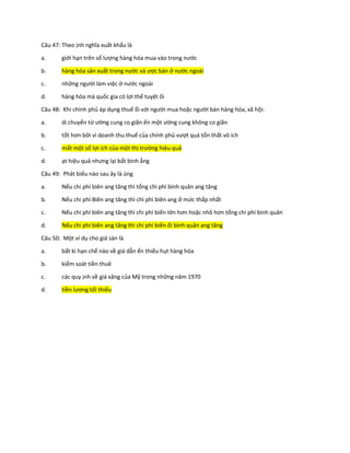 Câu 47: Theo ịnh nghĩa xuất khẩu là
a. giới hạn trên số lượng hàng hóa mua vào trong nước
b. hàng hóa sản xuất trong nước và ược bán ở nước ngoài
c. những người làm việc ở nước ngoài
d. hàng hóa mà quốc gia có lợi thế tuyệt ối
Câu 48: Khi chính phủ áp dụng thuế ối với người mua hoặc người bán hàng hóa, xã hội:
a. di chuyển từ ường cung co giãn ến một ường cung không co giãn
b. tốt hơn bởi vì doanh thu thuế của chính phủ vượt quá tổn thất vô ích
c. mất một số lợi ích của một thị trường hiệu quả
d. ạt hiệu quả nhưng lại bất bình ẳng
Câu 49: Phát biểu nào sau ây là úng
a. Nếu chi phí biên ang tăng thì tổng chi phí bình quân ang tăng
b. Nếu chi phí Biên ang tăng thì chi phí biên ang ở mức thấp nhất
c. Nếu chi phí biên ang tăng thì chi phí biến lớn hơn hoặc nhỏ hơn tổng chi phí bình quân
d. Nếu chi phí biên ang tăng thì chi phí biến ổi bình quân ang tăng
Câu 50: Một ví dụ cho giá sàn là
a. bất kì hạn chế nào về giá dẫn ến thiếu hụt hàng hóa
b. kiểm soát tiền thuê
c. các quy ịnh về giá xăng của Mỹ trong những năm 1970
d. tiền lương tối thiểu
 