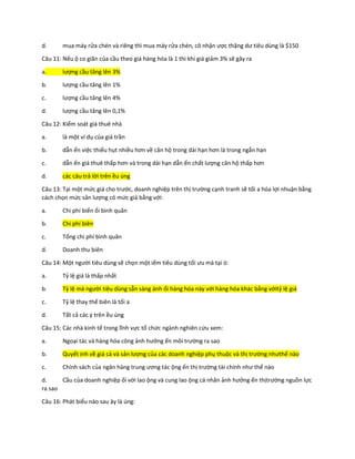 d. mua máy rửa chén và riêng thì mua máy rửa chén, cô nhận ược thặng dư tiêu dùng là $150
Câu 11: Nếu ộ co giãn của cầu theo giá hàng hóa là 1 thì khi giá giảm 3% sẽ gây ra
a. lượng cầu tăng lên 3%
b. lượng cầu tăng lên 1%
c. lượng cầu tăng lên 4%
d. lượng cầu tăng lên 0,1%
Câu 12: Kiểm soát giá thuê nhà
a. là một ví dụ của giá trần
b. dẫn ến việc thiếu hụt nhiều hơn về căn hộ trong dài hạn hơn là trong ngắn hạn
c. dẫn ến giá thuê thấp hơn và trong dài hạn dẫn ến chất lượng căn hộ thấp hơn
d. các câu trả lời trên ều úng
Câu 13: Tại một mức giá cho trước, doanh nghiệp trên thị trường cạnh tranh sẽ tối a hóa lợi nhuận bằng
cách chọn mức sản lượng có mức giá bằng với:
a. Chi phí biến ổi bình quân
b. Chi phí biên
c. Tổng chi phí bình quân
d. Doanh thu biên
Câu 14: Một người tiêu dùng sẽ chọn một iểm tiêu dùng tối ưu mà tại ó:
a. Tỷ lệ giá là thấp nhất
b. Tỷ lệ mà người tiêu dùng sẵn sàng ánh ổi hàng hóa này với hàng hóa khác bằng vớitỷ lệ giá
c. Tỷ lệ thay thế biên là tối a
d. Tất cả các ý trên ều úng
Câu 15: Các nhà kinh tế trong lĩnh vực tổ chức ngành nghiên cứu xem:
a. Ngoại tác và hàng hóa công ảnh hưởng ến môi trường ra sao
b. Quyết ịnh về giá cả và sản lượng của các doanh nghiệp phụ thuộc và thị trường nhưthế nào
c. Chính sách của ngân hàng trung ương tác ộng ến thị trường tài chính như thế nào
d. Cầu của doanh nghiệp ối với lao ộng và cung lao ộng cá nhân ảnh hưởng ến thịtrường nguồn lực
ra sao
Câu 16: Phát biểu nào sau ây là úng:
 