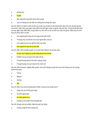a. Quảng cáo
b. Hạ giá
c. Vận ộng hành lang để chính phủ trợ giá
d. Tạo ra những rào cản đối với những thị trường liên quan
Câu 32: Mitch có 100 ô la để chi tiêu và muốn mua hoặc là một bộ khuếch đại mới cho cây đàn guitar
của mình, hoặc một máy nghe nhạc MP3 mới để nghe nhạc trong khi tập thể dục. Cả hai bộ khuếch đại
và máy nghe nhạc MP3 đều có giá 100 ô la, nên anh ta chỉ có thể mua một trong hai. Điều này là minh
họa cho khái niệm cơ bản:
a. Con người phản ứng với các ộng cơ khuyến khích
b. Thương mại có thể làm cho mọi người đều ược lợi
c. Con người duy lý suy nghĩ tại iểm cận biên
d. Con người ối mặt với sự ánh đổi
Câu 33: Nếu một nhà độc quyền có chi phí biên bằng 0, họ sẽ sản xuất:
a. Ở mức sản lượng mà tại đó tổng doanh thu tối đa
b. Ở điểm mà tại ó doanh thu biên tối đa
c. Trong khoảng doanh thu biên ang gia tăng
d. Trong khoảng mà tại ó doanh thu biên âm
Câu 34: Đối với doanh nghiệp độc quyền, khi ảnh hưởng của giá lớn hơn ảnh hưởng của sản lượng,
doanh thu biên
a. Tối đa
b. Bằng 0
c. Dương
d. Âm
Câu 35: Điều nào sau ây không phải là đặc trưng của ộc quyền bán?
a. Hàng rào cản trở khi gia nhập
b. Có một người bán
c. Có một người mua
d. Không có sản phẩm thay thế gần gũi
Câu 36: Khi giá của sản phẩm thấp hơn giá cân bằng
a. Lượng cung lớn hơn lượng cầu
 