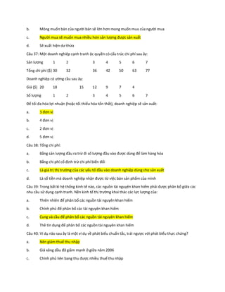b. Mông muốn bán của người bán sẽ lớn hơn mong muốn mua của người mua
c. Người mua sẽ muốn mua nhiều hơn sản lượng được sản xuất
d. Sẽ xuất hiện dư thừa
Câu 37: Một doanh nghiệp cạnh tranh ộc quyền có cấu trúc chi phí sau ây:
Sản lượng 1 2 3 4 5 6 7
Tổng chi phí ($) 30 32 36 42 50 63 77
Doanh nghiệp có ường cầu sau ây:
Giá ($) 20 18 15 12 9 7 4
Số lượng 1 2 3 4 5 6 7
Để tối đa hóa lợi nhuận (hoặc tối thiểu hóa tổn thất), doanh nghiệp sẽ sản xuất:
a. 3 đơn vị
b. 4 đơn vị
c. 2 đơn vị
d. 5 đơn vị
Câu 38: Tổng chi phí:
a. Bằng sản lượng đầu ra trừ đi số lượng đầu vào được dùng để làm hàng hóa
b. Bằng chi phí cố định trừ chi phí biến đổi
c. Là giá trị thị trường của các yếu tố đầu vào doanh nghiệp dùng cho sản xuất
d. Là số tiền mà doanh nghiệp nhận được từ việc bán sản phẩm của mình
Câu 39: Trong bất kì hệ thống kinh tế nào, các nguồn tài nguyên khan hiếm phải được phân bổ giữa các
nhu cầu sử dụng cạnh tranh. Nền kinh tế thị trường khai thác các lực lượng của:
a. Thiên nhiên để phân bổ các nguồn tài nguyên khan hiếm
b. Chính phủ để phân bố các tài nguyên khan hiếm
c. Cung và cầu để phân bổ các nguồn tài nguyên khan hiếm
d. Thẻ tín dụng để phân bổ các nguồn tài nguyên khan hiếm
Câu 40: Ví dụ nào sau ây là một ví dụ về phát biểu chuẩn tắc, trái ngược với phát biểu thực chứng?
a. Nên giảm thuế thu nhập
b. Giá xăng dầu đã giảm mạnh ở giữa năm 2006
c. Chính phủ liên bang thu được nhiều thuế thu nhập
 