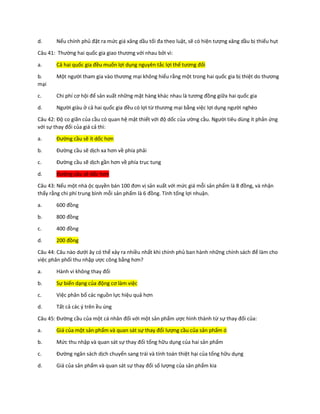 d. Nếu chính phủ đặt ra mức giá xăng dầu tối đa theo luật, sẽ có hiện tượng xăng dầu bị thiếu hụt
Câu 41: Thường hai quốc gia giao thương với nhau bởi vì:
a. Cả hai quốc gia đều muốn lợi dụng nguyên tắc lợi thế tương đối
b. Một người tham gia vào thương mại không hiểu rằng một trong hai quốc gia bị thiệt do thương
mại
c. Chi phí cơ hội để sản xuất những mặt hàng khác nhau là tương đồng giữa hai quốc gia
d. Người giàu ở cả hai quốc gia đều có lợi từ thương mại bằng việc lợi dụng người nghèo
Câu 42: Độ co giãn của cầu có quan hệ mật thiết với độ dốc của ường cầu. Người tiêu dùng ít phản ứng
với sự thay đổi của giá cả thì:
a. Đường cầu sẽ ít dốc hơn
b. Đường cầu sẽ dịch xa hơn về phía phải
c. Đường cầu sẽ dịch gần hơn về phía trục tung
d. Đường cầu sẽ dốc hơn
Câu 43: Nếu một nhà ộc quyền bán 100 đơn vị sản xuất với mức giá mỗi sản phẩm là 8 đồng, và nhận
thấy rằng chi phí trung bình mỗi sản phẩm là 6 đồng. Tính tổng lợi nhuận.
a. 600 đồng
b. 800 đồng
c. 400 đồng
d. 200 đồng
Câu 44: Câu nào dưới ây có thể xảy ra nhiều nhất khi chính phủ ban hành những chính sách để làm cho
việc phân phối thu nhập ược công bằng hơn?
a. Hành vi không thay đổi
b. Sự biến dạng của động cơ làm việc
c. Việc phân bổ các nguồn lực hiệu quả hơn
d. Tất cả các ý trên ều úng
Câu 45: Đường cầu của một cá nhân đối với một sản phẩm ược hình thành từ sự thay đổi của:
a. Giá của một sản phẩm và quan sát sự thay đổi lượng cầu của sản phẩm ó
b. Mức thu nhập và quan sát sự thay đổi tổng hữu dụng của hai sản phẩm
c. Đường ngân sách dịch chuyển sang trái và tính toán thiệt hại của tổng hữu dụng
d. Giá của sản phẩm và quan sát sự thay đổi số lượng của sản phẩm kia
 