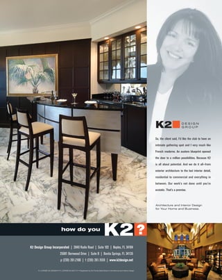 K2                     DESIGN
                                                                                                                                                         GROUP



                                                                                                                                  So, the client said, I’d like the club to have an

                                                                                                                                  intimate gathering spot and I very much like

                                                                                                                                  French moderne. An austere blueprint opened

                                                                                                                                  the door to a million possibilities. Because K2

                                                                                                                                  is all about potential. And we do it all—from

                                                                                                                                  exterior architecture to the last interior detail,

                                                                                                                                  residential to commercial and everything in

                                                                                                                                  between. Our work’s not done until you’re

                                                                                                                                  ecstatic. That’s a promise.



                                                                                                                                  Architecture and Interior Design
                                                                                                                                  for Your Home and Business.




                                   how do you
                                                                                        K2 ?
K2 Design Group Incorporated | 3940 Radio Road | Suite 102 | Naples, FL 34104
                                 25081 Bernwood Drive | Suite B | Bonita Springs, FL 34135
                                  p (239) 261.2100 | f (239) 261.1559 | www.k2design.net

      FL LICENSE AA-0003644 • FL LICENSE IB-0001147 • Registered by the Florida State Board of Architecture and Interior Design
 