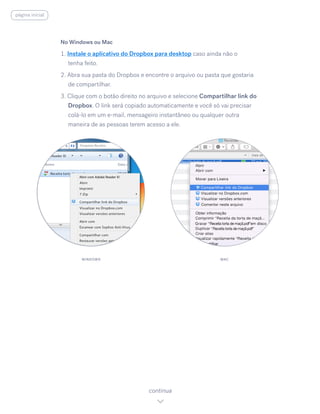 No Windows ou Mac
1. Instale o aplicativo do Dropbox para desktop caso ainda não o
tenha feito.
2. Abra sua pasta do Dropbox e encontre o arquivo ou pasta que gostaria
de compartilhar.
3. Clique com o botão direito no arquivo e selecione Compartilhar link do
Dropbox. O link será copiado automaticamente e você só vai precisar
colá-lo em um e-mail, mensageiro instantâneo ou qualquer outra
maneira de as pessoas terem acesso a ele.
continua
WINDOWS MAC
página inicial
 