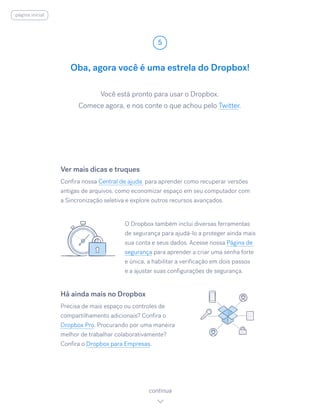 Você está pronto para usar o Dropbox.
Comece agora, e nos conte o que achou pelo Twitter.
Oba, agora você é uma estrela do Dropbox!
5
continua
Ver mais dicas e truques
Confira nossa Central de ajuda para aprender como recuperar versões
antigas de arquivos, como economizar espaço em seu computador com
a Sincronização seletiva e explore outros recursos avançados.
O Dropbox também inclui diversas ferramentas
de segurança para ajudá-lo a proteger ainda mais
sua conta e seus dados. Acesse nossa Página de
segurança para aprender a criar uma senha forte
e única, a habilitar a verificação em dois passos
e a ajustar suas configurações de segurança.
Há ainda mais no Dropbox
Precisa de mais espaço ou controles de
compartilhamento adicionais? Confira o
Dropbox Pro. Procurando por uma maneira
melhor de trabalhar colaborativamente?
Confira o Dropbox para Empresas.
página inicial
 