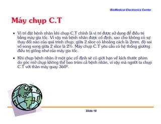 BioMedical Electronics Center
M¸y chôp C.T
• VÞ trÝ ®Æt bÖnh nh©n khi chôp C.T chÝnh lµ vÞ trÝ ®−îc sö dông ®Ó ®iÒu trÞ
b»ng m¸y gia tèc. V× vËy mµ bÖnh nh©n ®−îc cè ®Þnh, sao cho kh«ng cã sù
thay ®æi nµo cña qu¸ tr×nh chôp, gi÷a 2 slice cã kho¶ng c¸ch lµ 2mm, ®é sai
sè song song gi÷a 2 slice lµ 2%. M¸y chôp C.T yªu cÇu cã hÖ thèng gi−êng
®iÒu trÞ gièng nh− cña m¸y gia tèc.
• Khi chôp bÖnh nh©n ë mét gãc cè ®Þnh sÏ cã giíi h¹n vÒ kÝch th−íc phim
do gãc më chôp kh«ng thÓ bao trïm c¶ bÖnh nh©n, v× vËy mµ ng−êi ta chôp
Slide 18
do gãc më chôp kh«ng thÓ bao trïm c¶ bÖnh nh©n, v× vËy mµ ng−êi ta chôp
C.T víi th©n m¸y quay 3600.
 