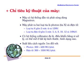 BioMedical Electronics Center
+ ChØ tiªu kü thuËt cña m¸y:
• M¸y cã hÖ thèng dÉn vµ ph¸t sãng dïng
Magnetron.
• M¸y ph¸t ra hai lo¹i tia lµ photon (tia X) vµ ®iÖn tö:
– Lo¹i tia X gåm 2 møc: 6 vµ 12MV.
– Lo¹i tia ®iÖn tö gåm 5 møc: 5, 6, 8, 10, 12 vµ 14MeV.
Slide 34
– Lo¹i tia ®iÖn tö gåm 5 møc: 5, 6, 8, 10, 12 vµ 14MeV.
• Cã hÖ thèng collimator ®a l¸, ®iÒu khiÓn b»ng vi xö
lý, cã thÓ më ë bÊt kú kÝch th−íc, h×nh d¹ng nµo.
• SuÊt liÒu c¸ch nguån 1m ®èi víi:
– Photon: 300 ÷ 600 MU/phót.
– §iÖn tö: 300 ÷ 1000 MU/phót.
 