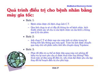 BioMedical Electronics Center
Qu¸ tr×nh ®iÒu trÞ cho bÖnh nh©n b»ng
m¸y gia tèc:
• B−íc 1:
– BÖnh nh©n ®−îc chØ ®Þnh chôp ¶nh C.T.
– Qua ¶nh chôp ta sÏ cã ®Çy ®ñ th«ng tin vÒ bÖnh nh©n, kÝch
th−íc chÝnh x¸c vÒ chu vi cña bÖnh nh©n vµ cña khèi u th«ng
qua tû lÖ cña phim.
• B−íc 2:
Slide 37
B−íc 2:
– ¶nh chôp C.T sÏ ®−îc n¹p vµo m¸y tÝnh c¸ nh©n trong hÖ
thèng tÝnh liÒu th«ng qua m¸y quÐt. Toµn bé ¶nh ®−îc chuyÓn
qua m¸y chñ víi phÇn mÒm tÝnh liÒu chuyªn dông Topslane.
• B−íc 3:
– Ph¸c ®å ®iÒu trÞ cô thÓ sÏ ®−îc ®−a sang m¸y m« pháng ®Ó
kiÓm tra l¹i xem yªu cÇu cã ®−îc tho¶ m·n hay kh«ng? NÕu
tho¶ m·n sÏ ®−a sang ®Ó ®iÒu trÞ, nÕu ch−a ®¹t ®−îc yªu cÇu lËp
thay ®æi kÕ ho¹ch ®iÒu trÞ cho phï hîp.
 