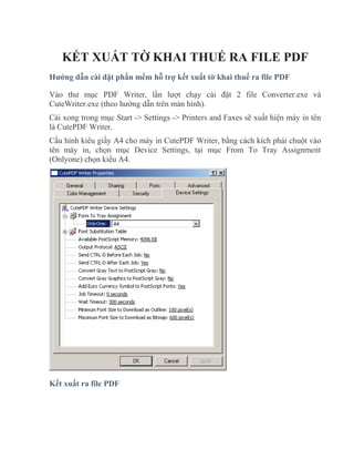 KẾT XUẤT TỜ KHAI THUẾ RA FILE PDF
Hướng dẫn cài đặt phần mềm hỗ trợ kết xuất tờ khai thuế ra file PDF

Vào thư mục PDF Writer, lần lượt chạy cài đặt 2 file Converter.exe và
CuteWriter.exe (theo hướng dẫn trên màn hình).
Cài xong trong mục Start -> Settings -> Printers and Faxes sẽ xuất hiện máy in tên
là CutePDF Writer.
Cấu hình kiêu giấy A4 cho máy in CutePDF Writer, bằng cách kích phải chuột vào
tên máy in, chọn mục Device Settings, tại mục From To Tray Assignment
(Onlyone) chọn kiểu A4.




Kết xuất ra file PDF
 