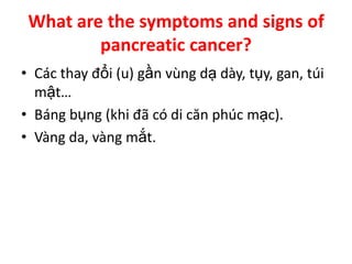 What are the symptoms and signs of
         pancreatic cancer?
• Các thay đổi (u) gần vùng dạ dày, tụy, gan, túi
  mật…
• Báng bụng (khi đã có di căn phúc mạc).
• Vàng da, vàng mắt.
 