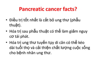 Pancreatic cancer facts?
• Điều trị tốt nhất là cắt bỏ ung thư (phẫu
  thuật).
• Hóa trị sau phẫu thuật có thể làm giảm nguy
  cơ tái phát.
• Hóa trị ung thư tuyến tụy di căn có thể kéo
  dài tuổi thọ và cải thiện chất lượng cuộc sống
  cho bệnh nhân ung thư.
 