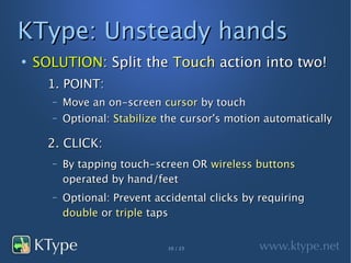 KType: Unsteady hands
●
    SOLUTION: Split the Touch action into two!
      1. POINT:
      –   Move an on-screen cursor by touch
      –   Optional: Stabilize the cursor's motion automatically

      2. CLICK:
      –   By tapping touch-screen OR wireless buttons
          operated by hand/feet
      –   Optional: Prevent accidental clicks by requiring
          double or triple taps


                              10 / 23
 