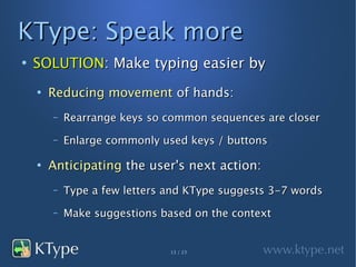 KType: Speak more
●
    SOLUTION: Make typing easier by
    ●
        Reducing movement of hands:
        –   Rearrange keys so common sequences are closer
        –   Enlarge commonly used keys / buttons

    ●
        Anticipating the user's next action:
        –   Type a few letters and KType suggests 3-7 words
        –   Make suggestions based on the context


                               13 / 23
 
