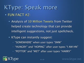 KType: Speak more
●
    FUN FACT #2:
    ●
        Analysis of 10 Million Tweets from Twitter
        helped create technology that can provide
        intelligent suggestions, not just spellcheck.
    ●
        KType can instantly suggest:
        –   “SOMEWHERE” when user types “SMW”
        –   “HUNGRY” and “HOPING” after user types “I AM HN”
        –   “POTTER” and “MET” after user types “HARRY”


                               15 / 23
 