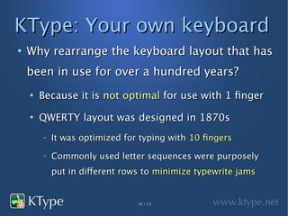 KType: Your own keyboard
●
    Why rearrange the keyboard layout that has
    been in use for over a hundred years?
    ●
        Because it is not optimal for use with 1 finger
    ●
        QWERTY layout was designed in 1870s
        –   It was optimized for typing with 10 fingers
        –   Commonly used letter sequences were purposely
            put in different rows to minimize typewrite jams


                                16 / 23
 