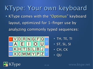 KType: Your own keyboard
●
    KType comes with the “Optimus” keyboard
    layout, optimized for 1-finger use by
    analyzing commonly typed sequences:

                                 ●
                                     TH, TE, TI
                                 ●
                                     ST, SL, SI
                                 ●
                                     CH, CK
                                 ●
                                     QU

                       17 / 23
 