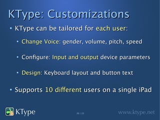KType: Customizations
●
    KType can be tailored for each user:
    ●
        Change Voice: gender, volume, pitch, speed

    ●
        Configure: Input and output device parameters

    ●
        Design: Keyboard layout and button text

●
    Supports 10 different users on a single iPad


                           20 / 23
 