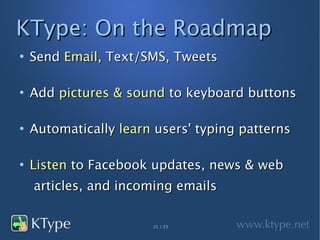 KType: On the Roadmap
●
    Send Email, Text/SMS, Tweets

●
    Add pictures & sound to keyboard buttons

●
    Automatically learn users' typing patterns

●
    Listen to Facebook updates, news & web
    articles, and incoming emails

                       21 / 23
 