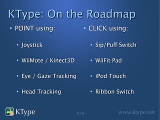 KType: On the Roadmap
●
    POINT using:                   ●
                                       CLICK using:

    ●
        Joystick                       ●
                                           Sip/Puff Switch

    ●
        WiiMote / Kinect3D             ●
                                           WiiFit Pad

    ●
        Eye / Gaze Tracking            ●
                                           iPod Touch

    ●
        Head Tracking                  ●
                                           Ribbon Switch


                             22 / 23
 