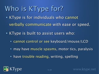 Who is KType for?
●
    KType is for individuals who cannot
    verbally communicate with ease or speed.
●
    KType is built to assist users who:
    ●
        cannot control or see keyboard/mouse/LCD
    ●
        may have muscle spasms, motor tics, paralysis
    ●
        have trouble reading, writing, spelling


                            4 / 23
 