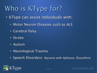 Who is KType for?
●
    KType can assist individuals with:
    ●
        Motor Neuron Diseases such as ALS
    ●
        Cerebral Palsy
    ●
        Stroke
    ●
        Autism
    ●
        Neurological Trauma
    ●
        Speech Disorders: Apraxia with Aphasia, Dysarthria


                             5 / 23
 