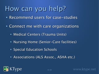 How can you help?
●
    Recommend users for case-studies
●
    Connect me with care organizations
    ●
        Medical Centers (Trauma Units)
    ●
        Nursing Home (Senior-Care facilities)
    ●
        Special Education Schools
    ●
        Associations (ALS Assoc., ASHA etc.)


                            6 / 23
 
