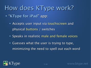 How does KType work?
●
    “KType for iPad” app:
    ●
        Accepts user input via touchscreen and
        physical buttons / switches
    ●
        Speaks in realistic male and female voices
    ●
        Guesses what the user is trying to type,
        minimizing the need to spell out each word



                            7 / 23
 